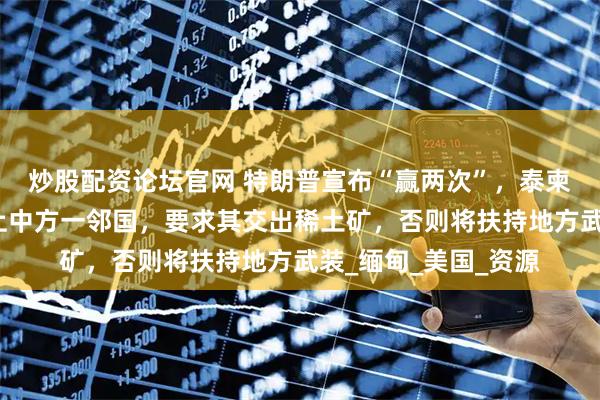 炒股配资论坛官网 特朗普宣布“赢两次”，泰柬才刚停火转头又盯上中方一邻国，要求其交出稀土矿，否则将扶持地方武装_缅甸_美国_资源