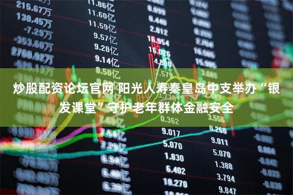 炒股配资论坛官网 阳光人寿秦皇岛中支举办“银发课堂”守护老年群体金融安全
