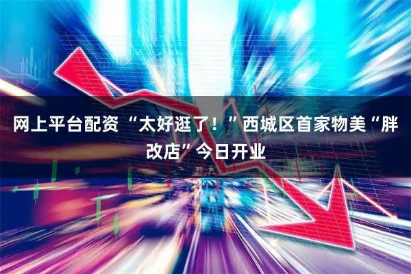 网上平台配资 “太好逛了！”西城区首家物美“胖改店”今日开业