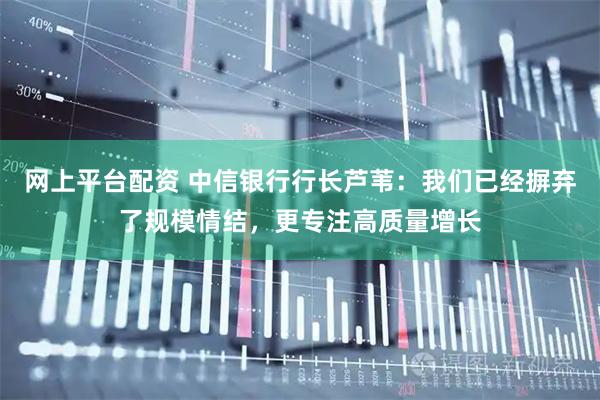网上平台配资 中信银行行长芦苇：我们已经摒弃了规模情结，更专注高质量增长