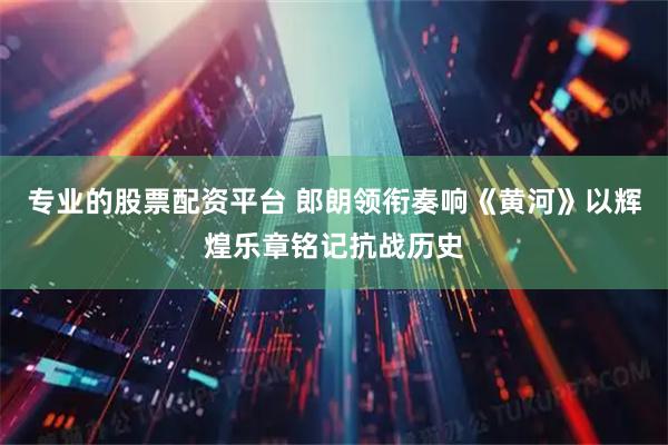 专业的股票配资平台 郎朗领衔奏响《黄河》以辉煌乐章铭记抗战历史