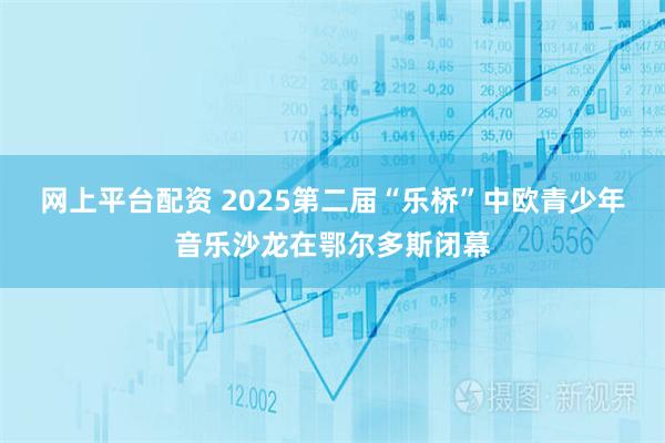 网上平台配资 2025第二届“乐桥”中欧青少年音乐沙龙在鄂尔多斯闭幕