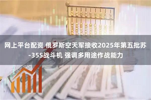 网上平台配资 俄罗斯空天军接收2025年第五批苏-35S战斗机 强调多用途作战能力